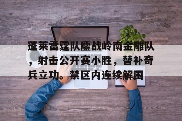 爱游戏体育-关于蓬莱雷霆队鏖战岭南金雕队，射击公开赛小胜，替补奇兵立功。禁区内连续解围的信息