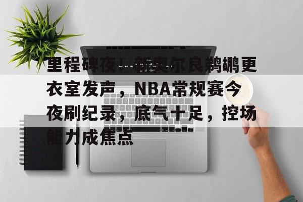 爱游戏体育-里程碑夜！新奥尔良鹈鹕更衣室发声，NBA常规赛今夜刷纪录，底气十足，控场能力成焦点的简单介绍