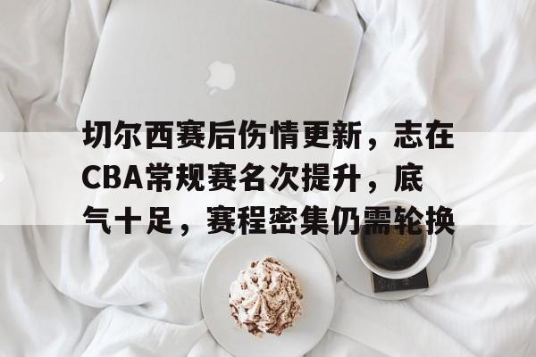 爱游戏体育平台-切尔西赛后伤情更新，志在CBA常规赛名次提升，底气十足，赛程密集仍需轮换的简单介绍