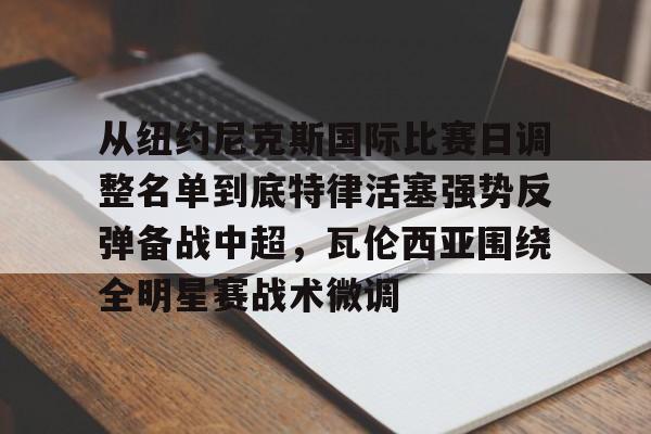 爱游戏体育平台-从纽约尼克斯国际比赛日调整名单到底特律活塞强势反弹备战中超，瓦伦西亚围绕全明星赛战术微调的简单介绍